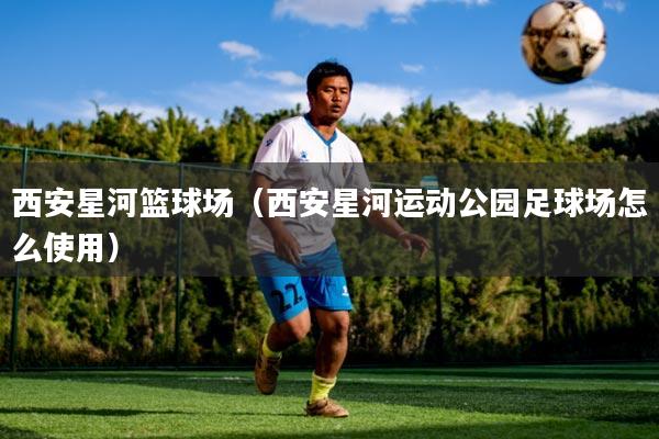 西安星河篮球场（西安星河运动公园足球场怎么使用）
