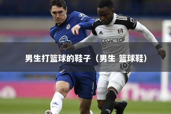 男生打篮球的鞋子（男生 篮球鞋）