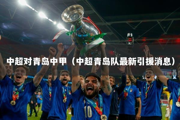 中超对青岛中甲（中超青岛队最新引援消息）