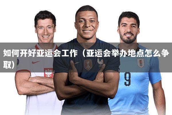 如何开好亚运会工作(亚运会举办地点怎么争取)