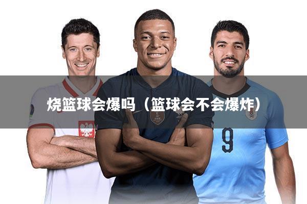 烧篮球会爆吗(篮球会不会爆炸)