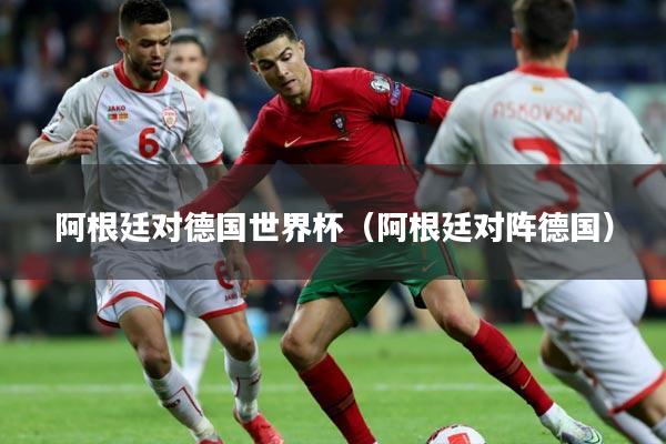 阿根廷对德国世界杯(阿根廷对阵德国)