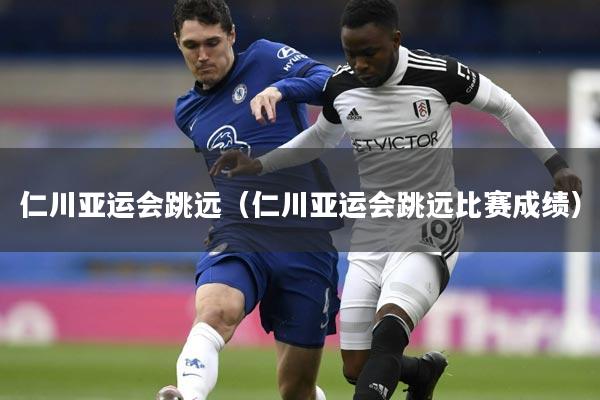 仁川亚运会跳远(仁川亚运会跳远比赛成绩)